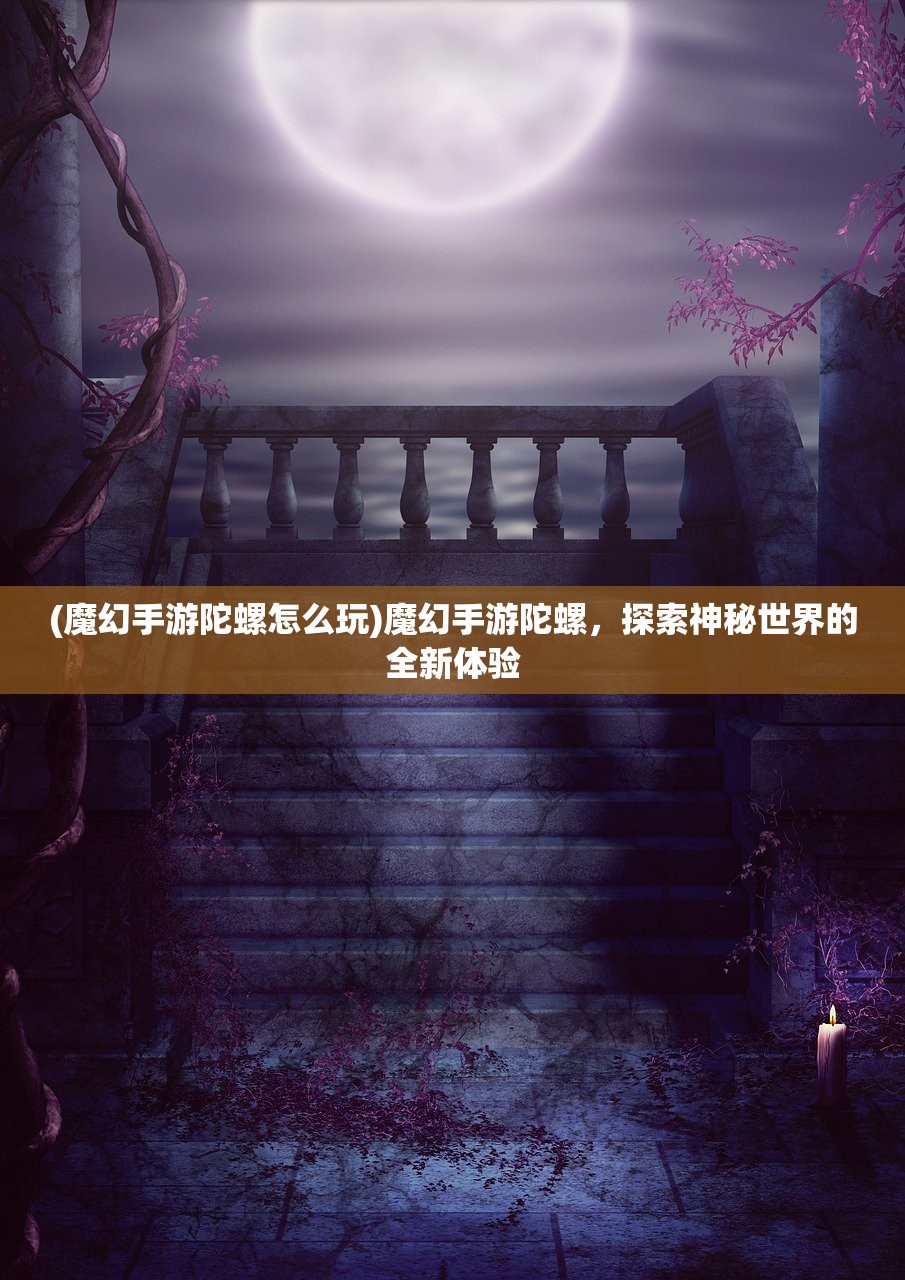 (魔幻手游陀螺怎么玩)魔幻手游陀螺，探索神秘世界的全新体验