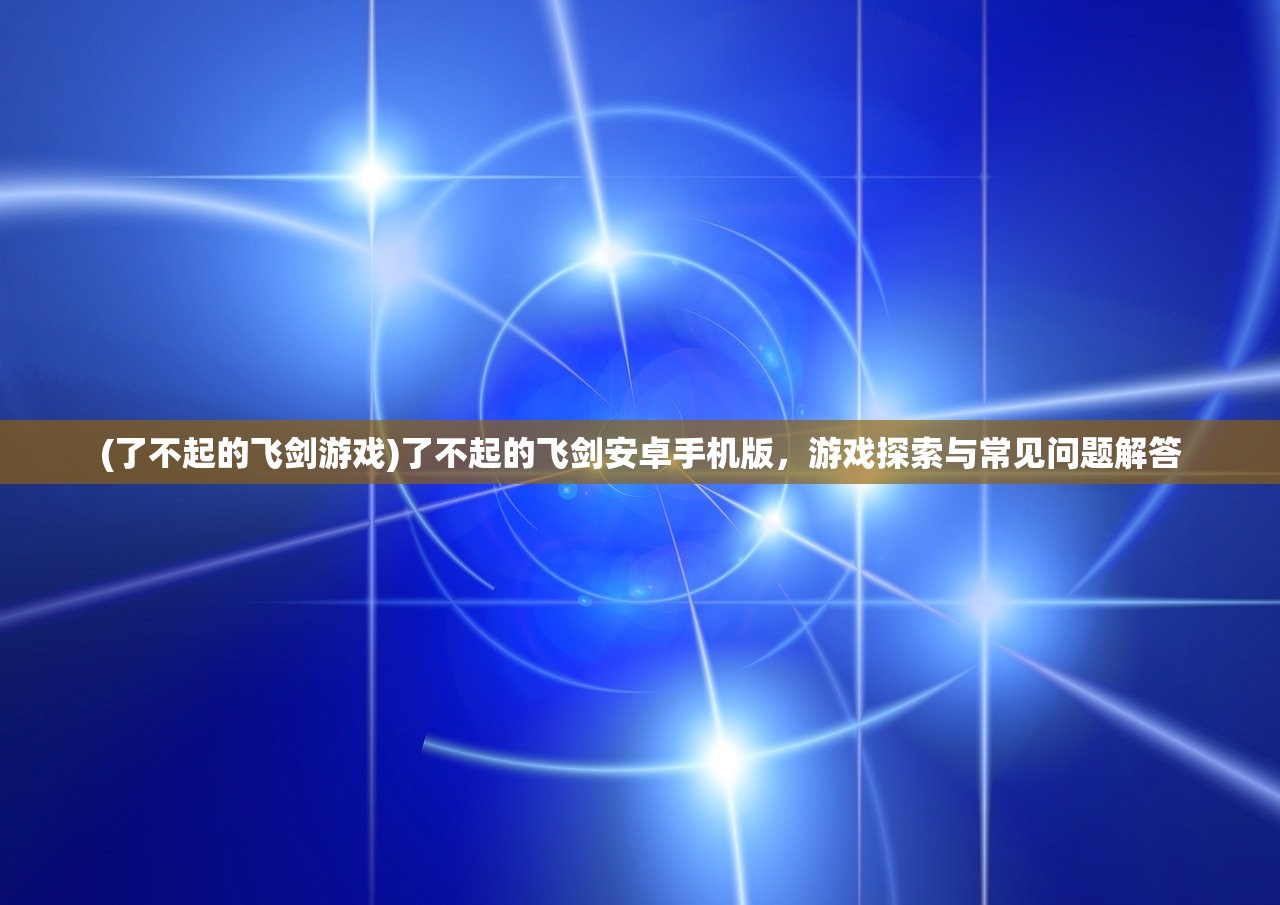 (了不起的飞剑游戏)了不起的飞剑安卓手机版，游戏探索与常见问题解答