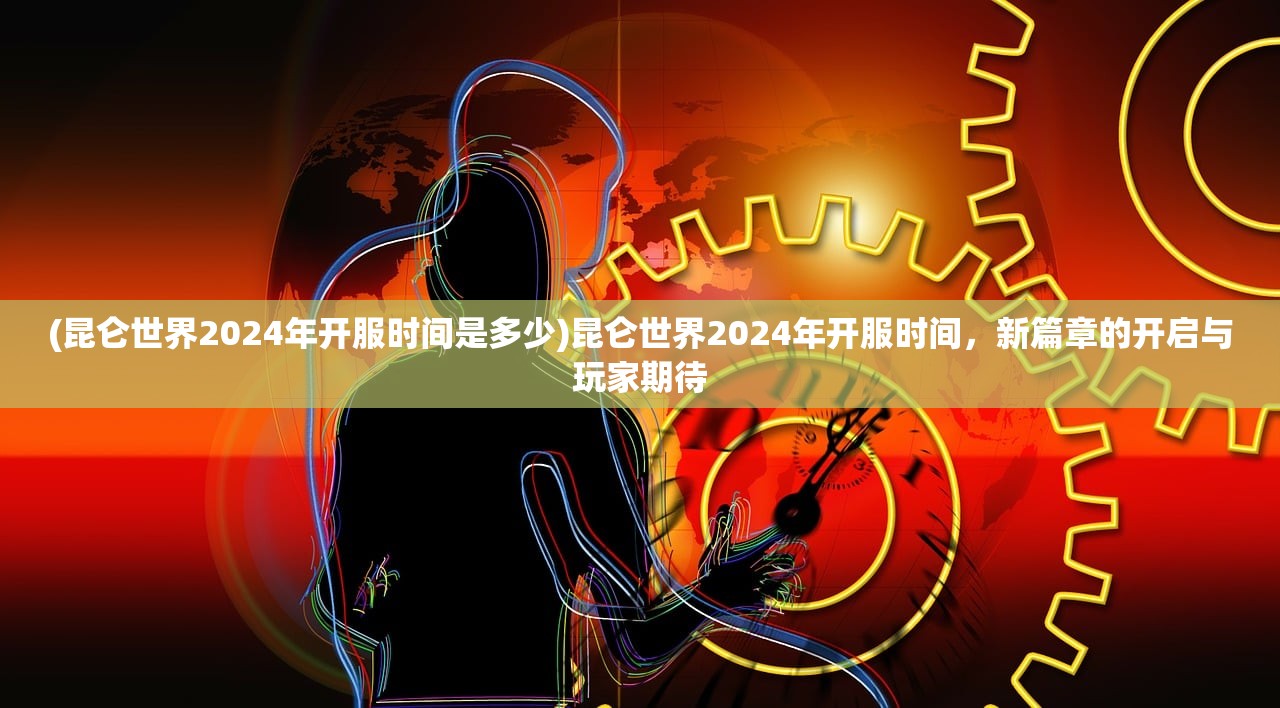 (昆仑世界2024年开服时间是多少)昆仑世界2024年开服时间，新篇章的开启与玩家期待