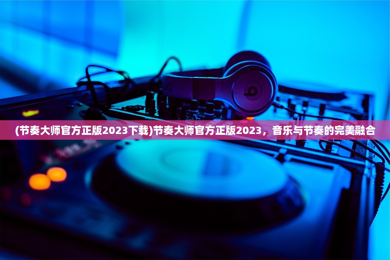 (节奏大师官方正版2023下载)节奏大师官方正版2023，音乐与节奏的完美融合