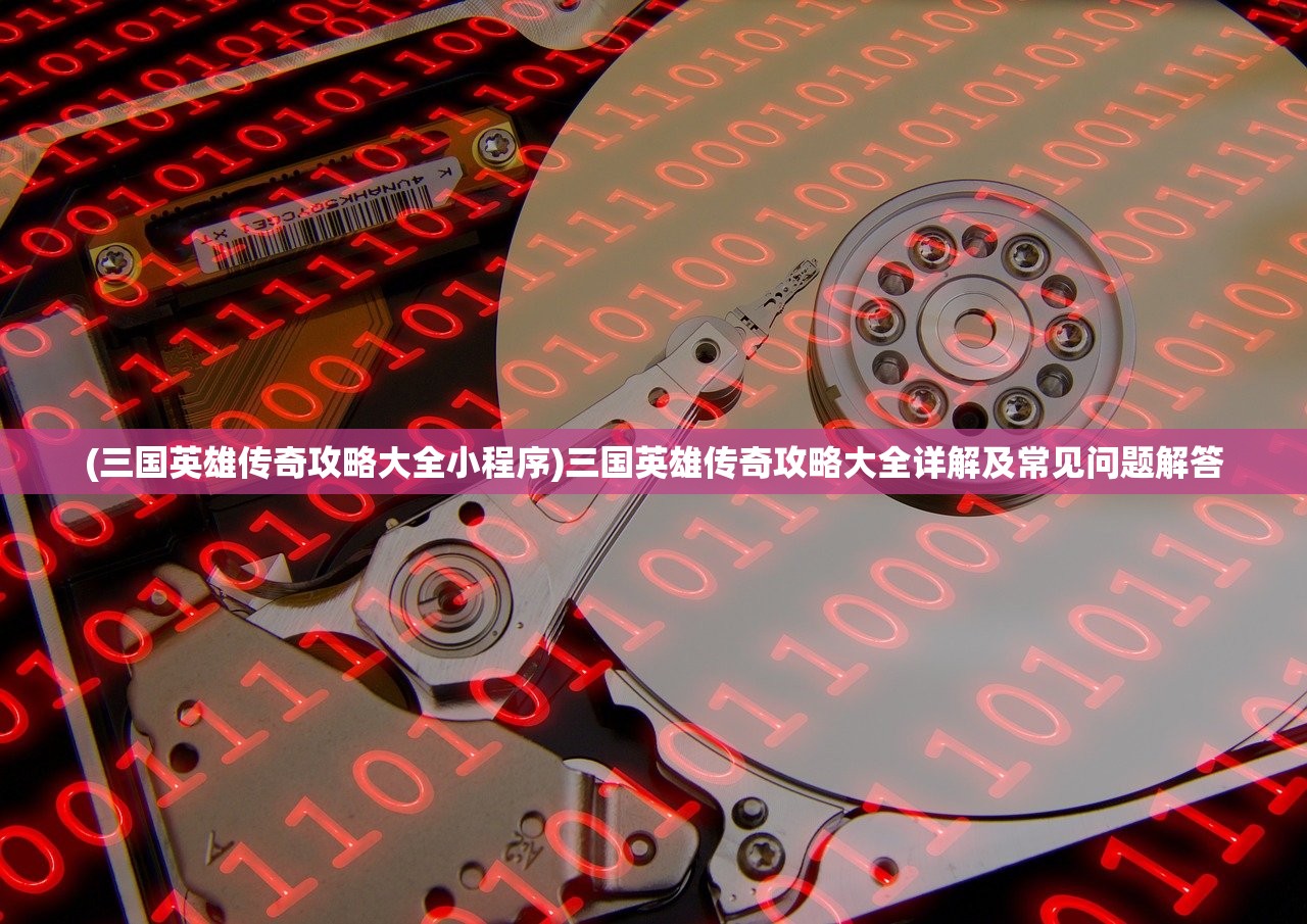 (三国英雄传奇攻略大全小程序)三国英雄传奇攻略大全详解及常见问题解答