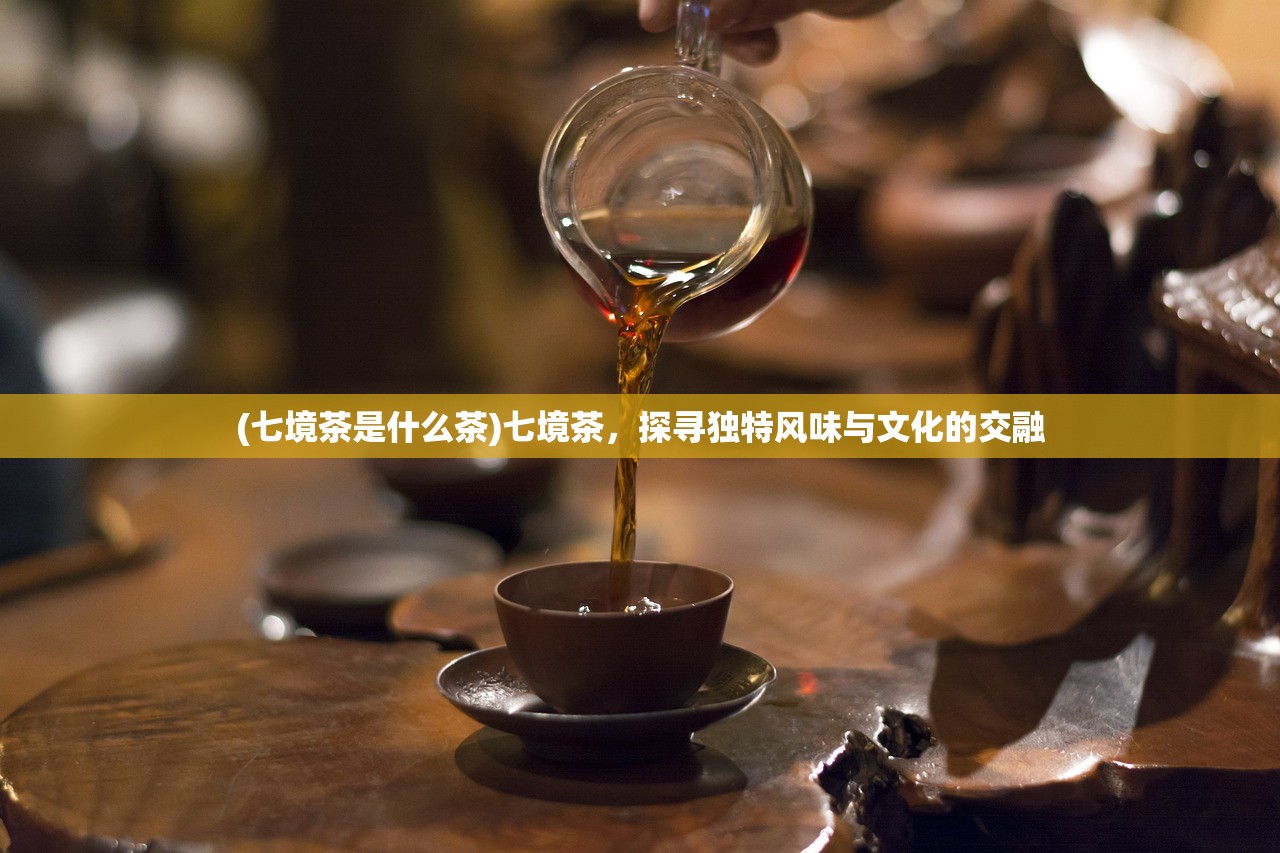 (七境茶是什么茶)七境茶，探寻独特风味与文化的交融