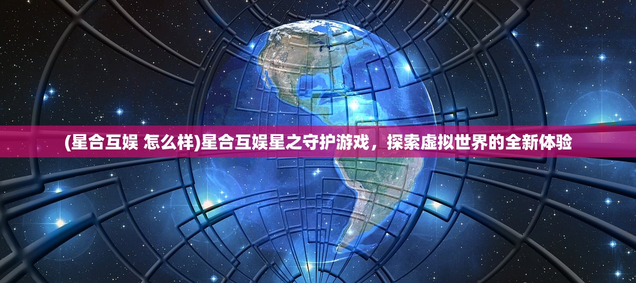 (星合互娱 怎么样)星合互娱星之守护游戏，探索虚拟世界的全新体验