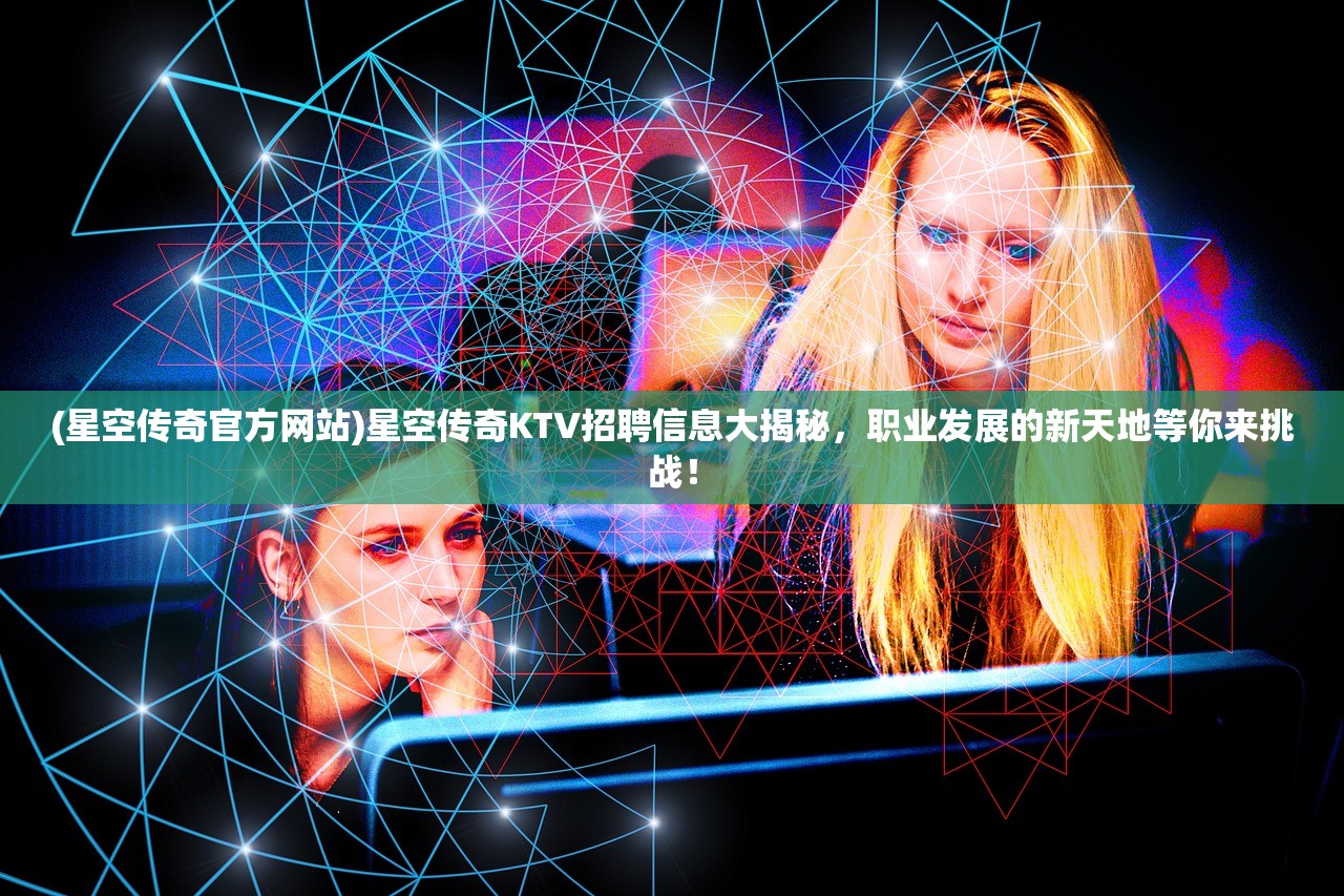 (星空传奇官方网站)星空传奇KTV招聘信息大揭秘，职业发展的新天地等你来挑战！