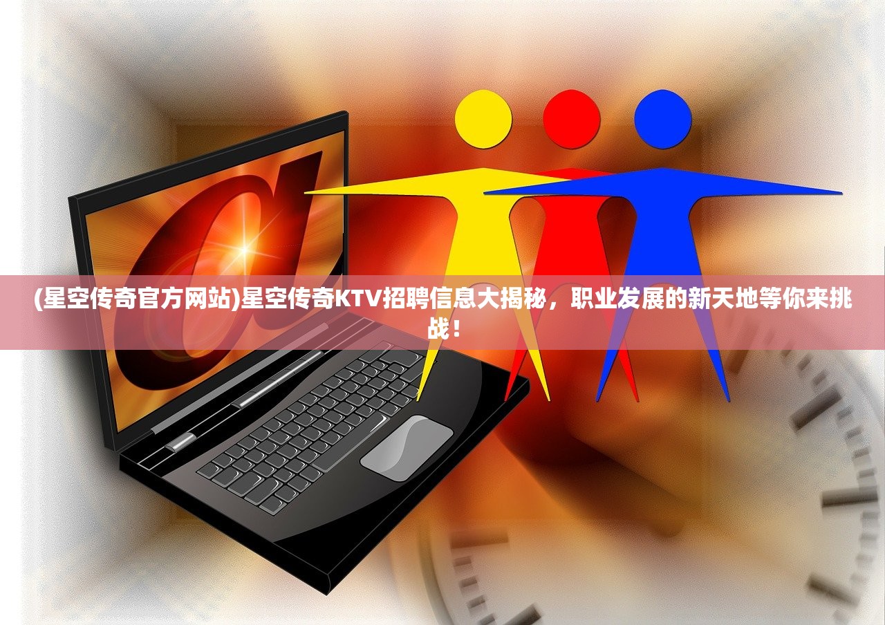 (星空传奇官方网站)星空传奇KTV招聘信息大揭秘，职业发展的新天地等你来挑战！