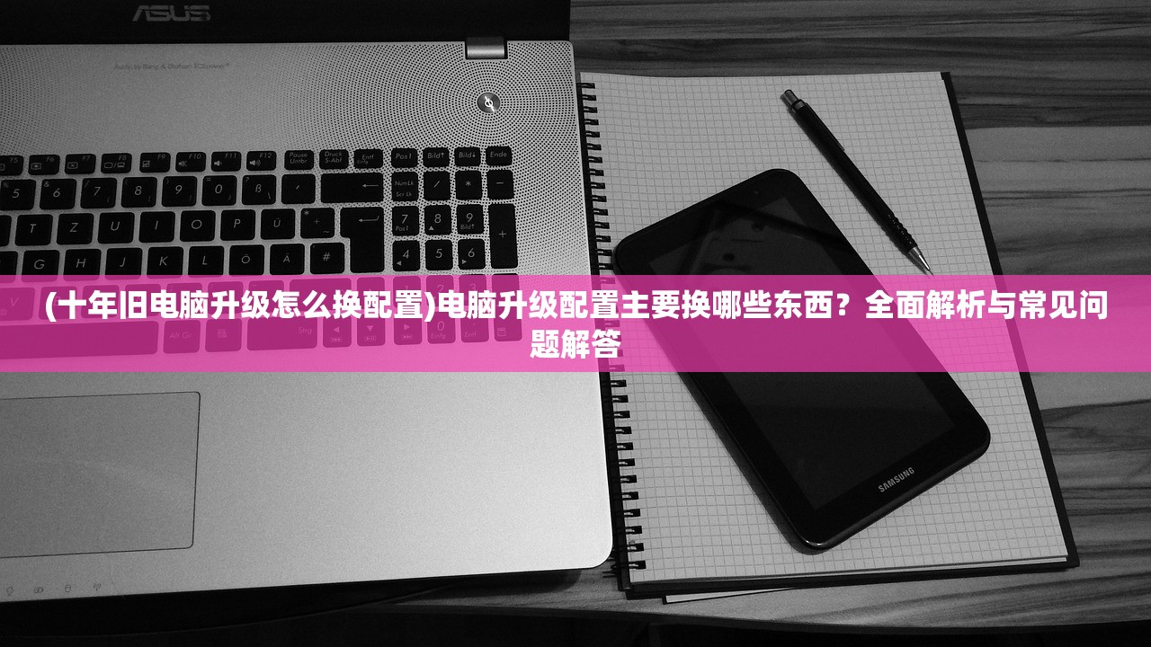 (十年旧电脑升级怎么换配置)电脑升级配置主要换哪些东西？全面解析与常见问题解答