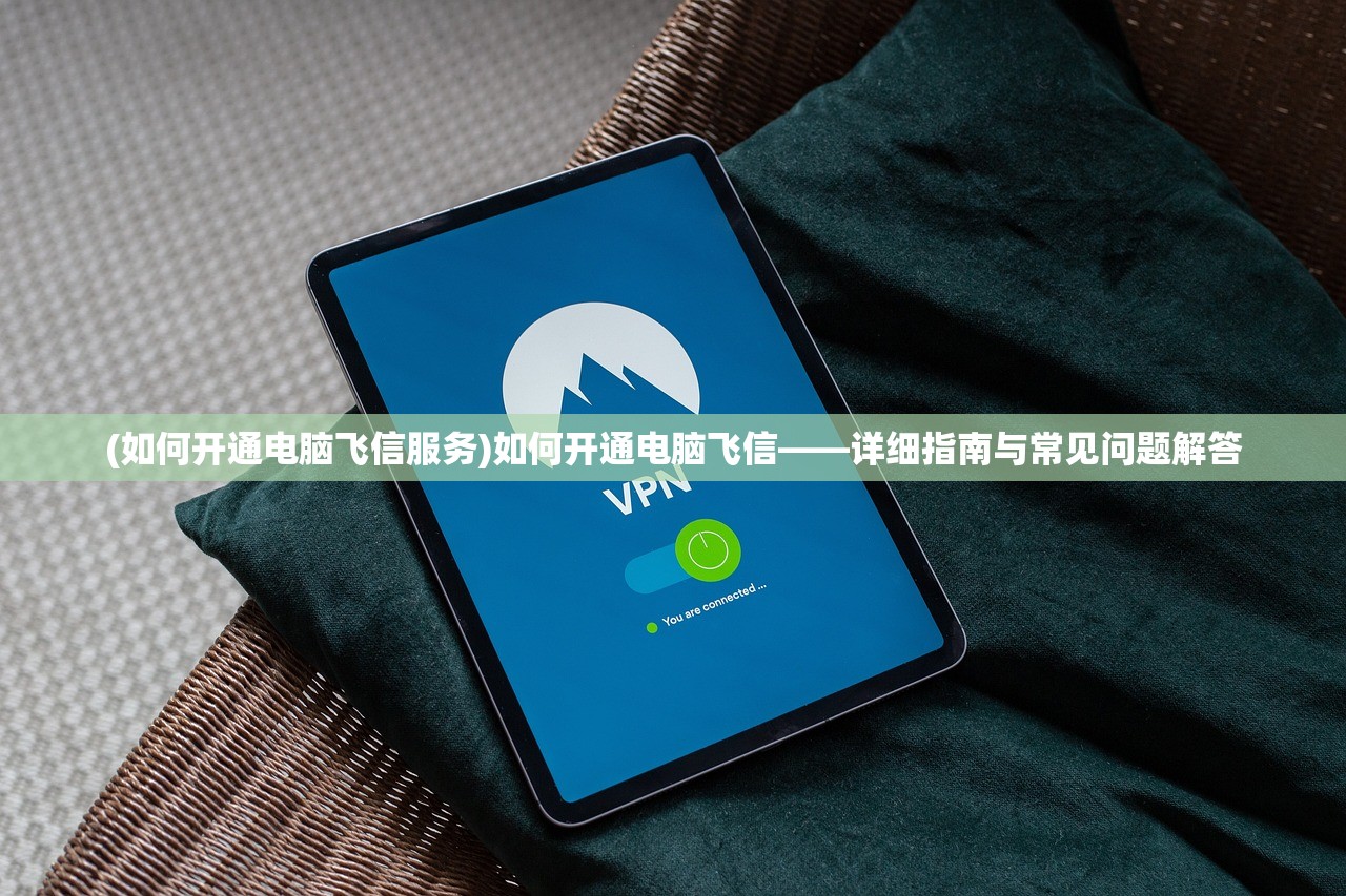 (如何开通电脑飞信服务)如何开通电脑飞信——详细指南与常见问题解答