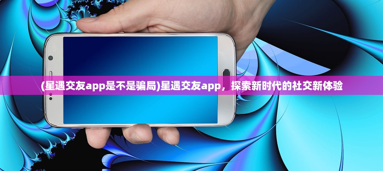 (星遇交友app是不是骗局)星遇交友app，探索新时代的社交新体验