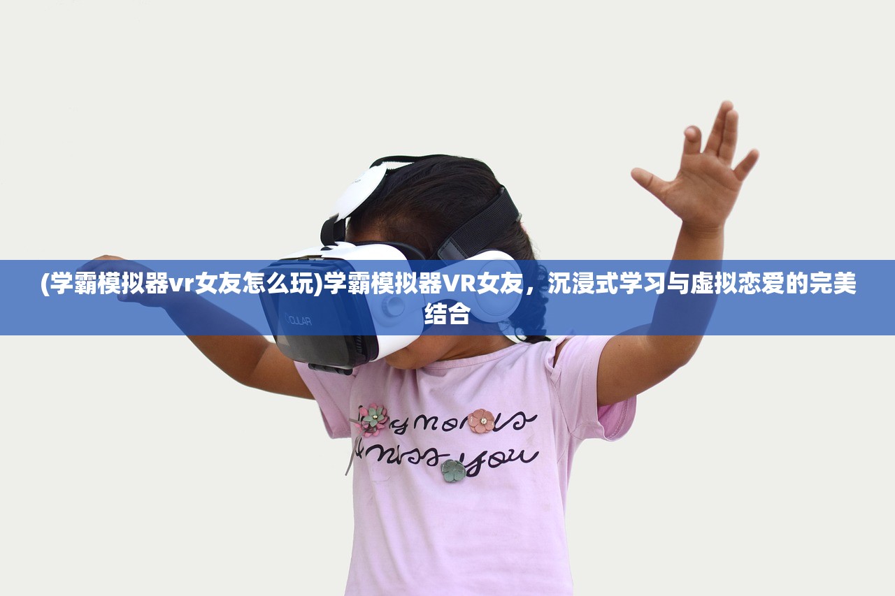 (学霸模拟器vr女友怎么玩)学霸模拟器VR女友，沉浸式学习与虚拟恋爱的完美结合