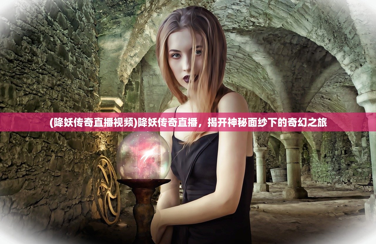 (降妖传奇直播视频)降妖传奇直播，揭开神秘面纱下的奇幻之旅
