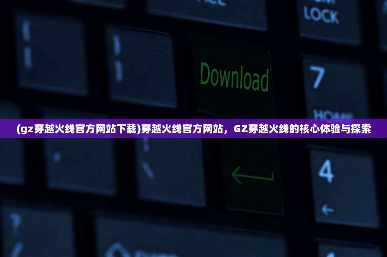 (gz穿越火线官方网站下载)穿越火线官方网站，GZ穿越火线的核心体验与探索