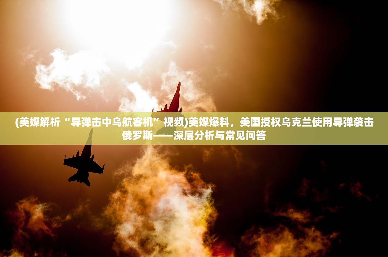 (美媒解析“导弹击中乌航客机”视频)美媒爆料，美国授权乌克兰使用导弹袭击俄罗斯——深层分析与常见问答
