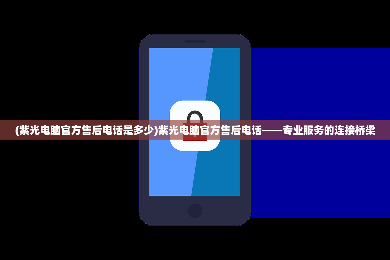 (紫光电脑官方售后电话是多少)紫光电脑官方售后电话——专业服务的连接桥梁