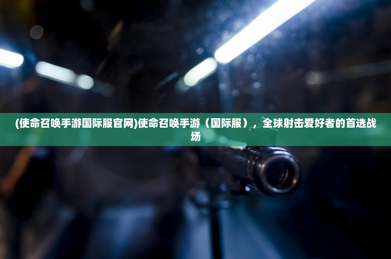 (使命召唤手游国际服官网)使命召唤手游（国际服），全球射击爱好者的首选战场