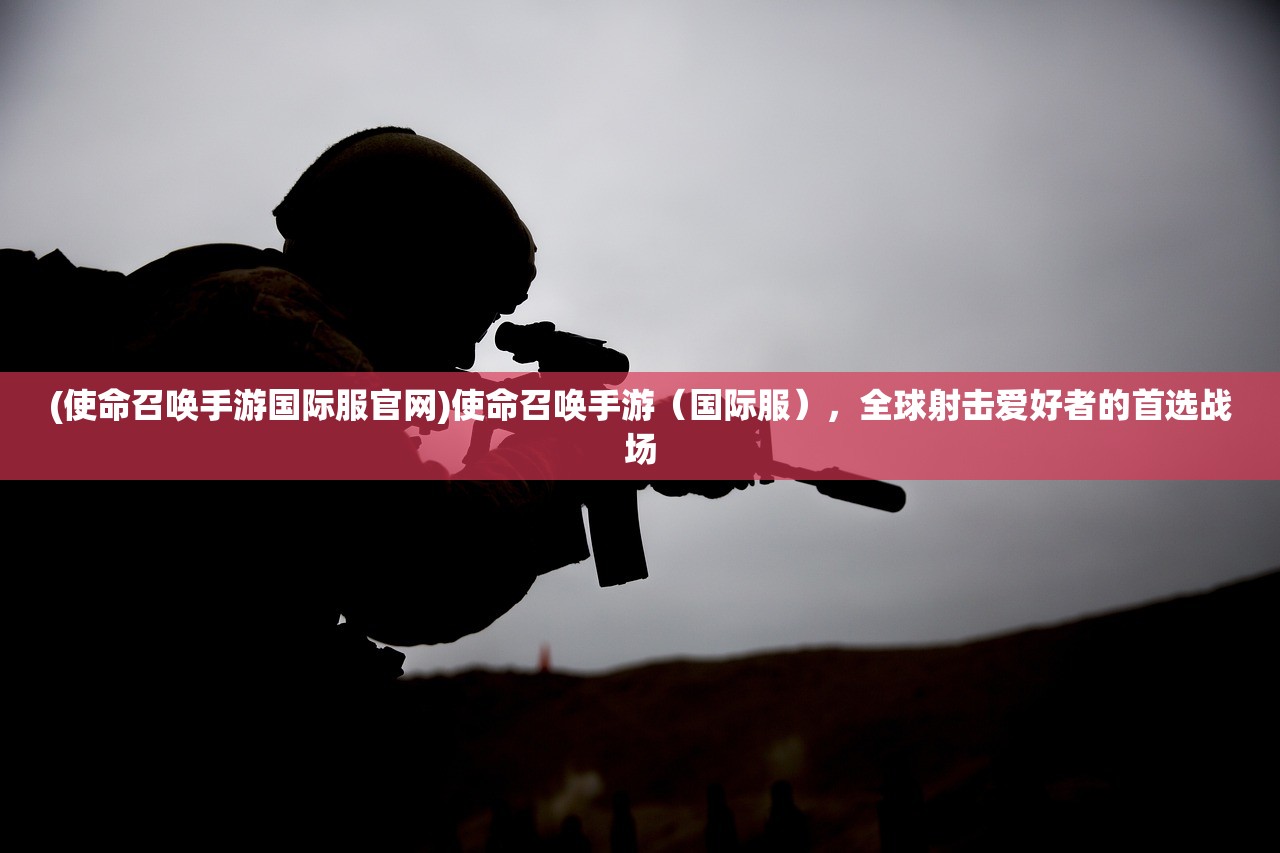 (使命召唤手游国际服官网)使命召唤手游（国际服），全球射击爱好者的首选战场