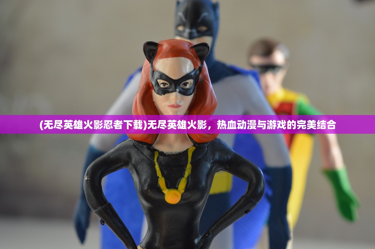 (无尽英雄火影忍者下载)无尽英雄火影，热血动漫与游戏的完美结合