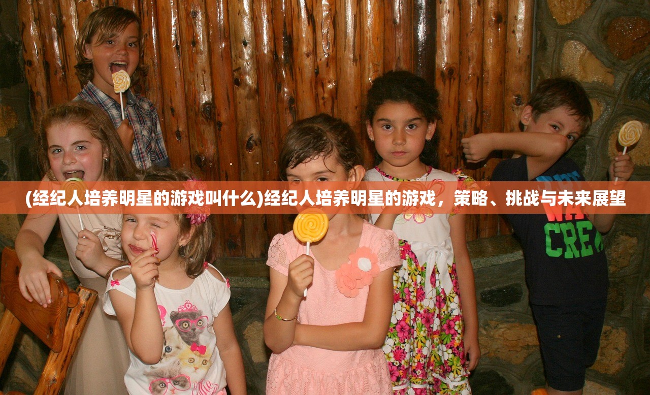 (经纪人培养明星的游戏叫什么)经纪人培养明星的游戏，策略、挑战与未来展望