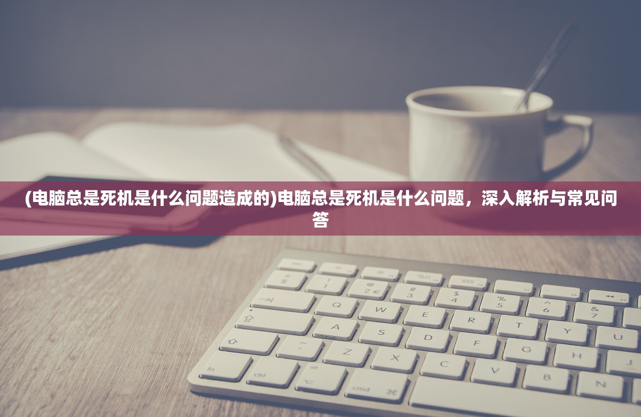 (电脑总是死机是什么问题造成的)电脑总是死机是什么问题，深入解析与常见问答