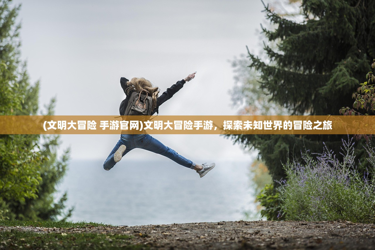 (文明大冒险 手游官网)文明大冒险手游，探索未知世界的冒险之旅