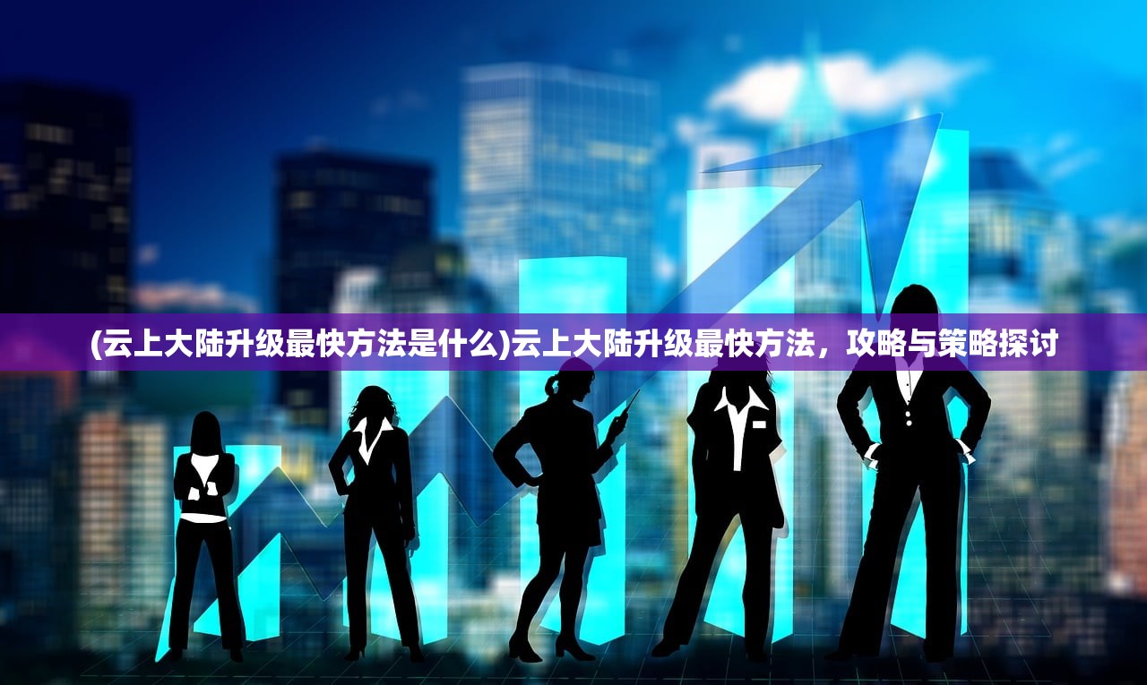(云上大陆升级最快方法是什么)云上大陆升级最快方法，攻略与策略探讨