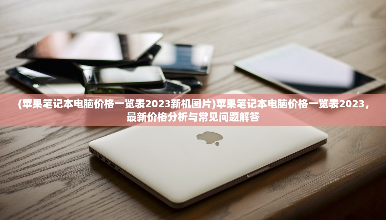 (苹果笔记本电脑价格一览表2023新机图片)苹果笔记本电脑价格一览表2023，最新价格分析与常见问题解答