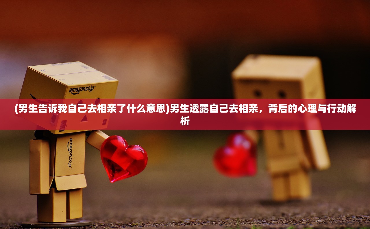 (男生告诉我自己去相亲了什么意思)男生透露自己去相亲，背后的心理与行动解析