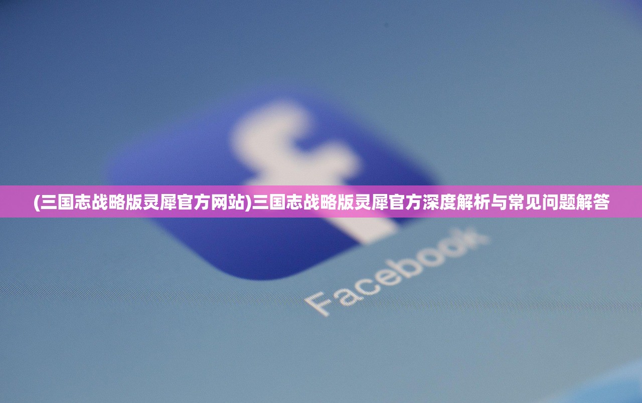 (三国志战略版灵犀官方网站)三国志战略版灵犀官方深度解析与常见问题解答