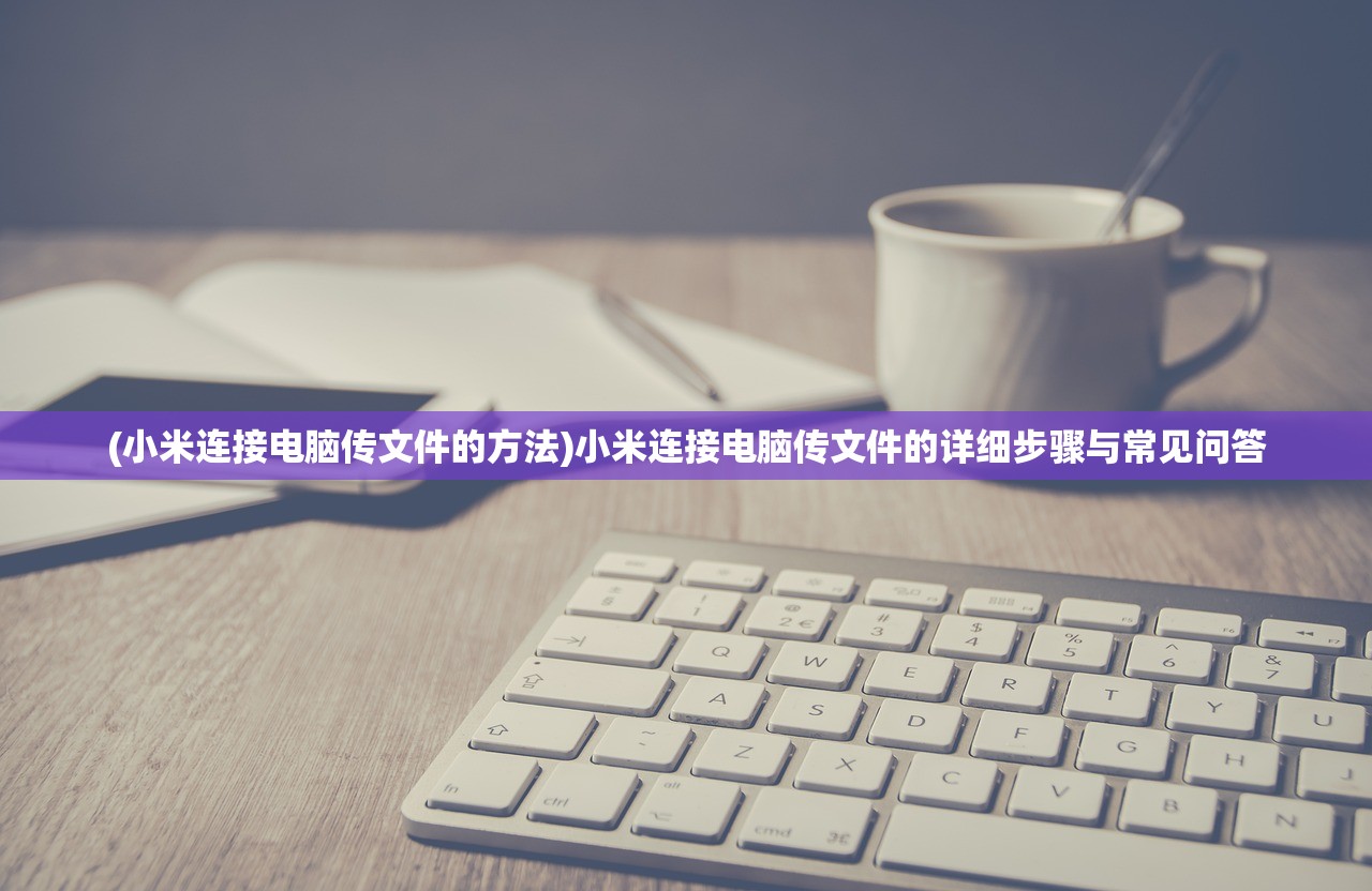 (小米连接电脑传文件的方法)小米连接电脑传文件的详细步骤与常见问答