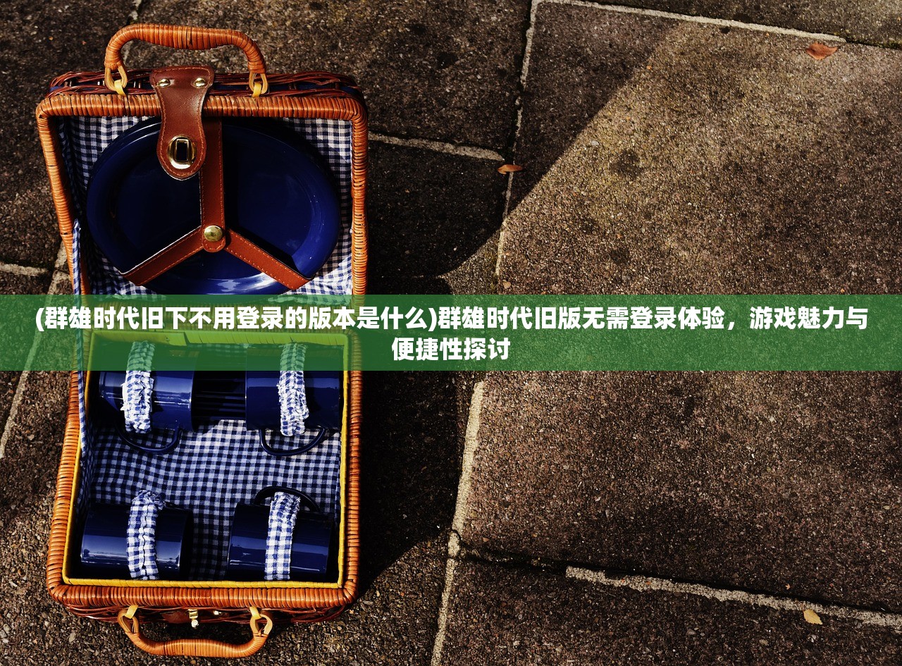 (群雄时代旧下不用登录的版本是什么)群雄时代旧版无需登录体验，游戏魅力与便捷性探讨