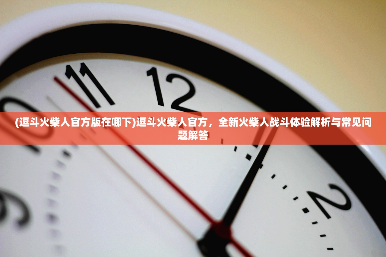 (逗斗火柴人官方版在哪下)逗斗火柴人官方，全新火柴人战斗体验解析与常见问题解答