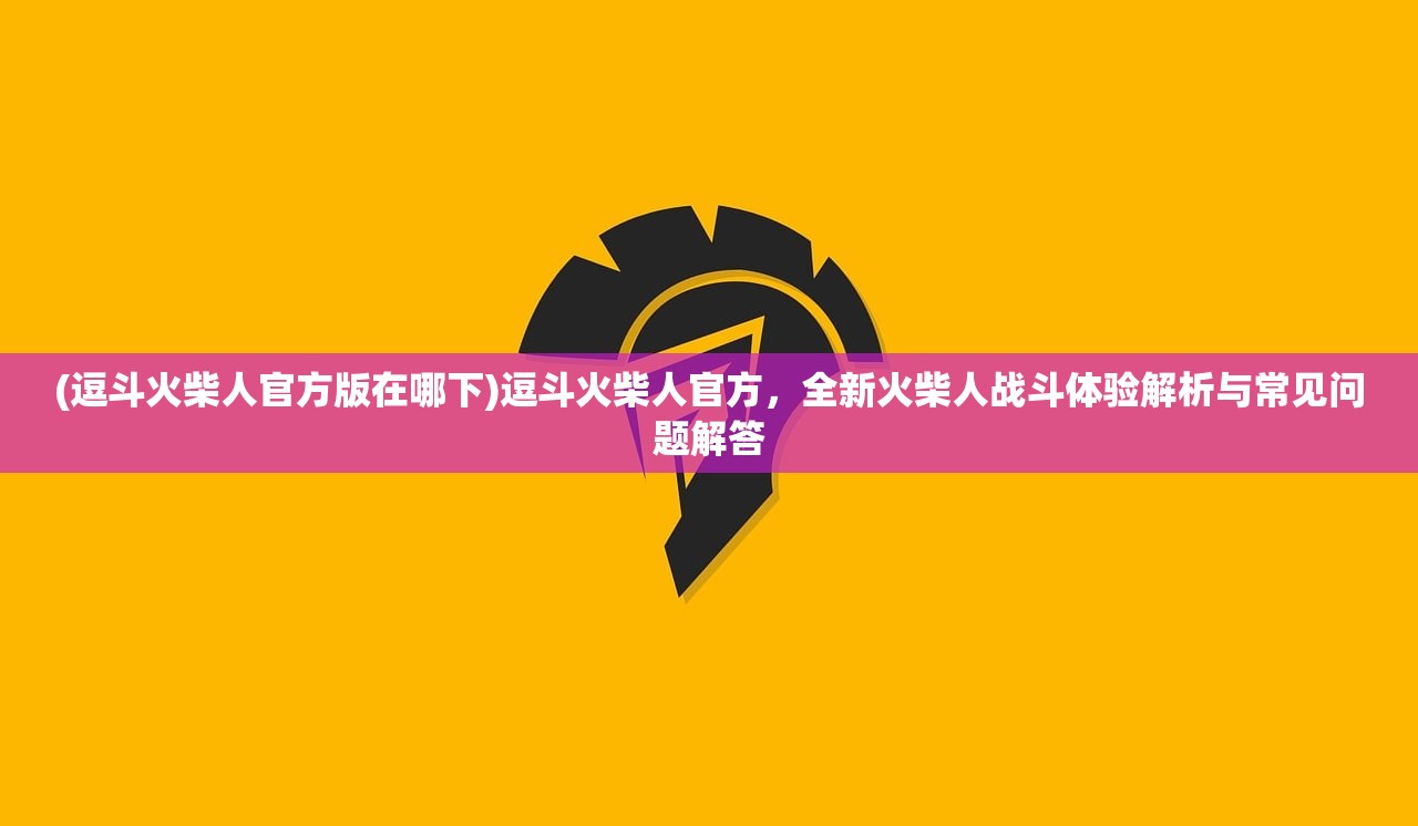 (逗斗火柴人官方版在哪下)逗斗火柴人官方，全新火柴人战斗体验解析与常见问题解答