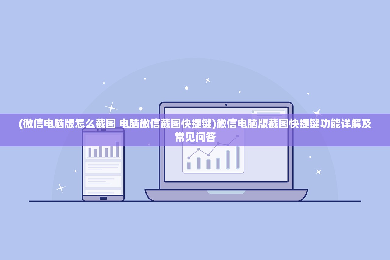 (微信电脑版怎么截图 电脑微信截图快捷键)微信电脑版截图快捷键功能详解及常见问答
