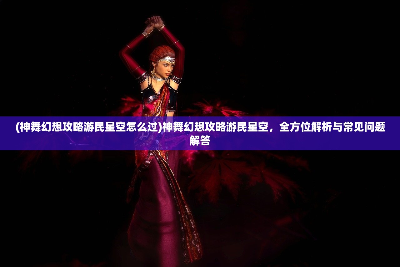 (神舞幻想攻略游民星空怎么过)神舞幻想攻略游民星空，全方位解析与常见问题解答