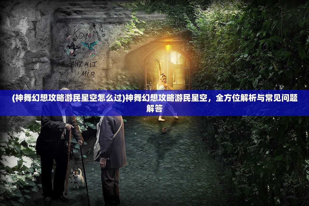 (神舞幻想攻略游民星空怎么过)神舞幻想攻略游民星空，全方位解析与常见问题解答