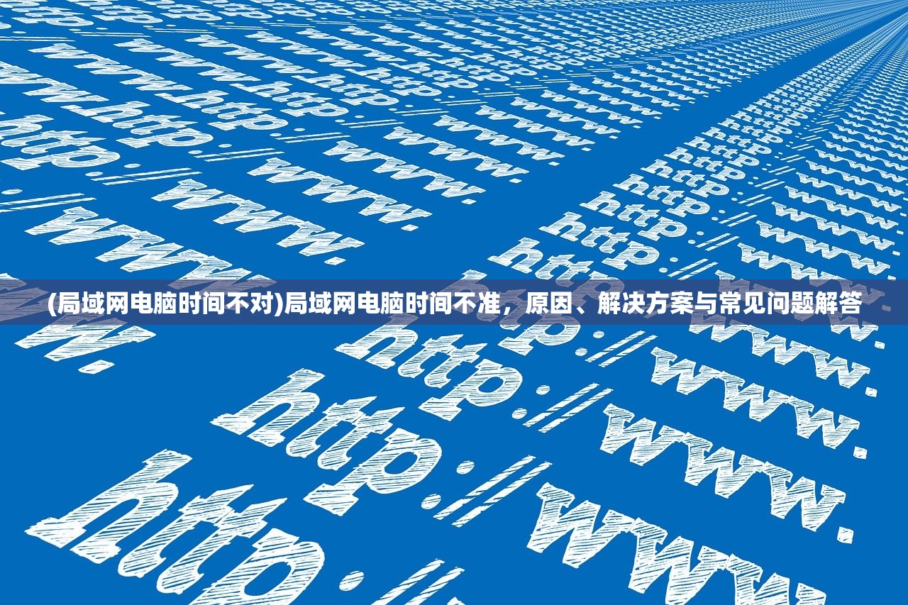 (局域网电脑时间不对)局域网电脑时间不准，原因、解决方案与常见问题解答