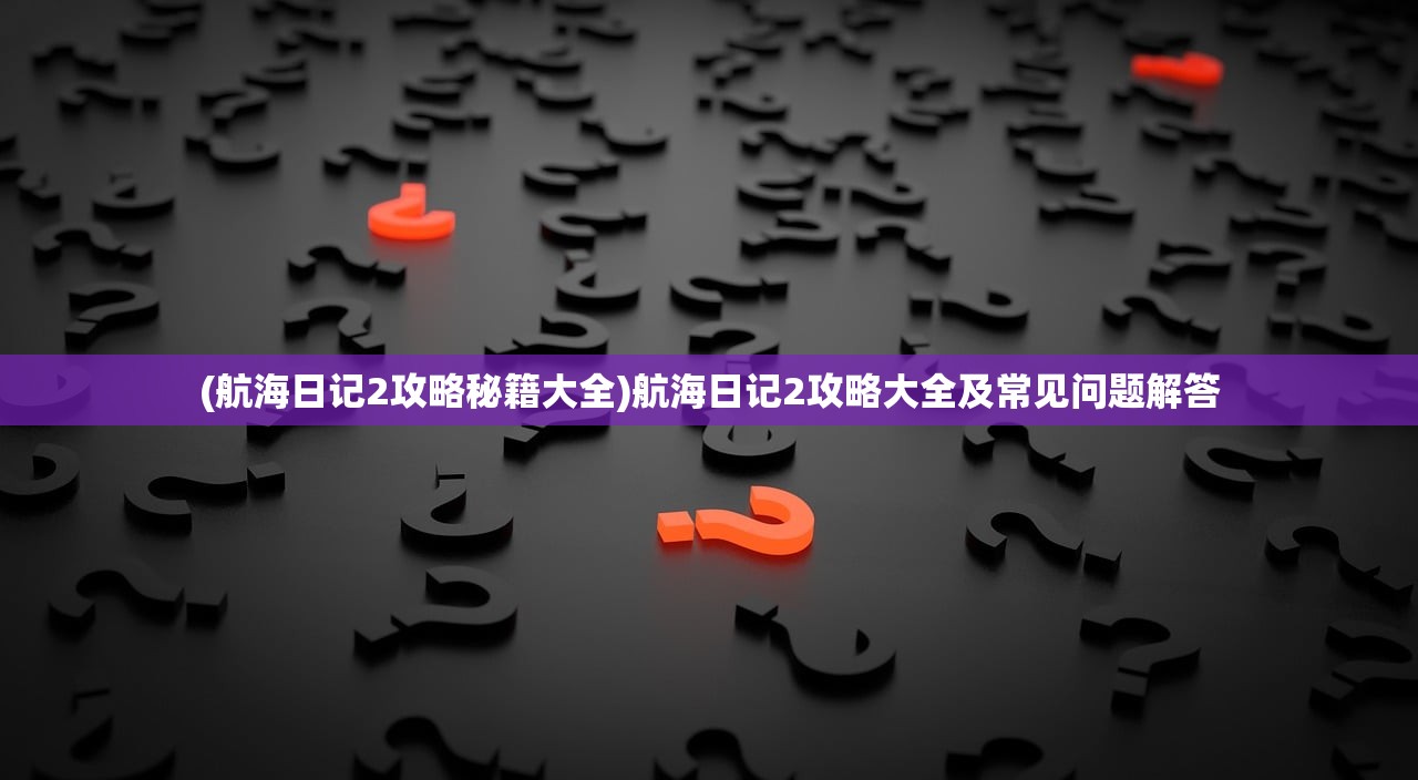 (航海日记2攻略秘籍大全)航海日记2攻略大全及常见问题解答