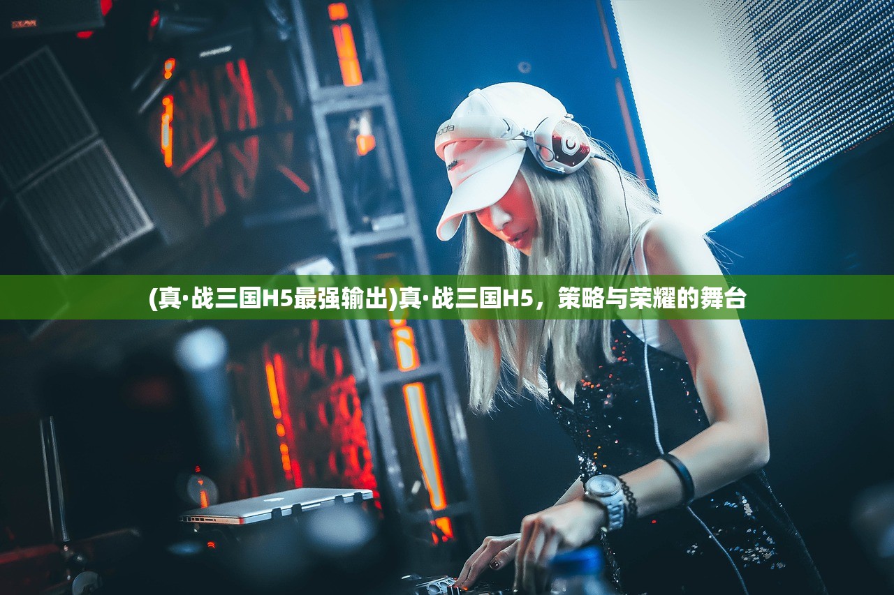 (真·战三国H5最强输出)真·战三国H5，策略与荣耀的舞台