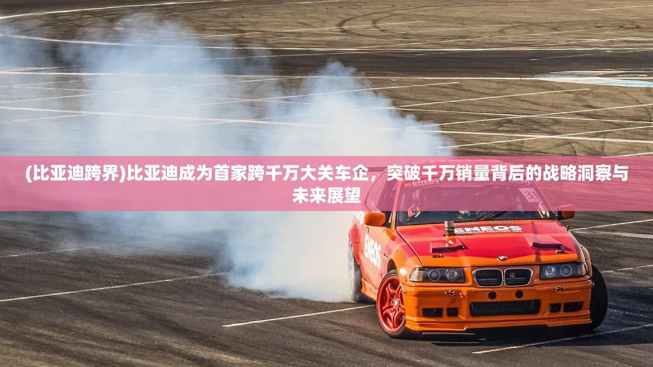 (比亚迪跨界)比亚迪成为首家跨千万大关车企，突破千万销量背后的战略洞察与未来展望