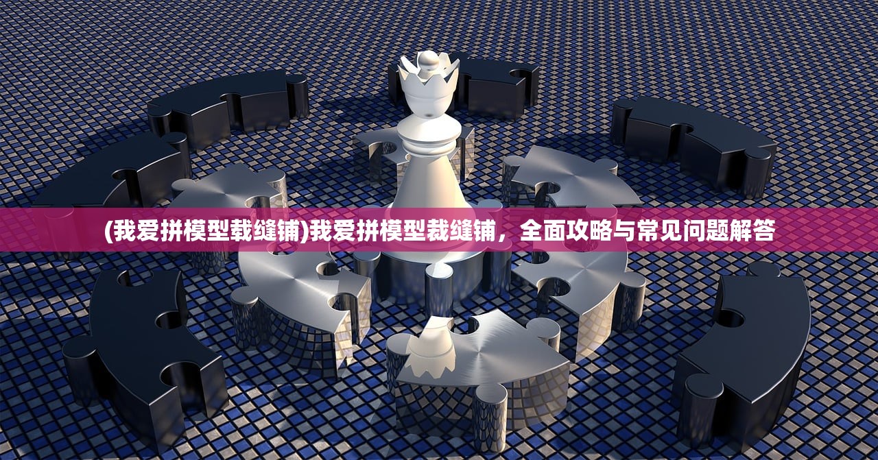 (我爱拼模型载缝铺)我爱拼模型裁缝铺，全面攻略与常见问题解答