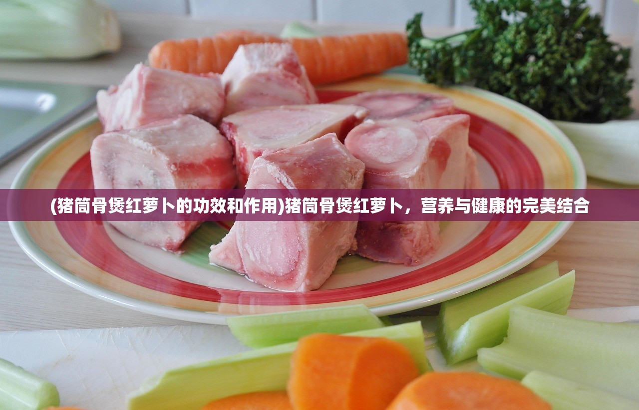(猪筒骨煲红萝卜的功效和作用)猪筒骨煲红萝卜，营养与健康的完美结合