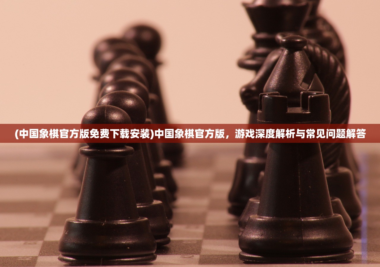 (中国象棋官方版免费下载安装)中国象棋官方版，游戏深度解析与常见问题解答