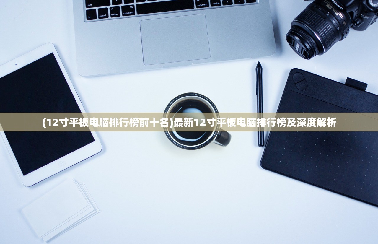 (12寸平板电脑排行榜前十名)最新12寸平板电脑排行榜及深度解析