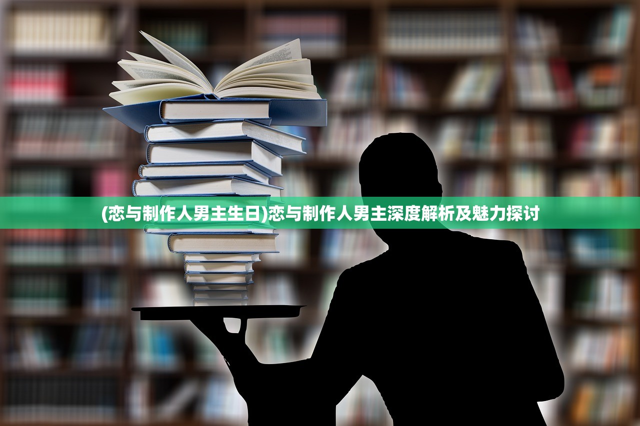 (恋与制作人男主生日)恋与制作人男主深度解析及魅力探讨