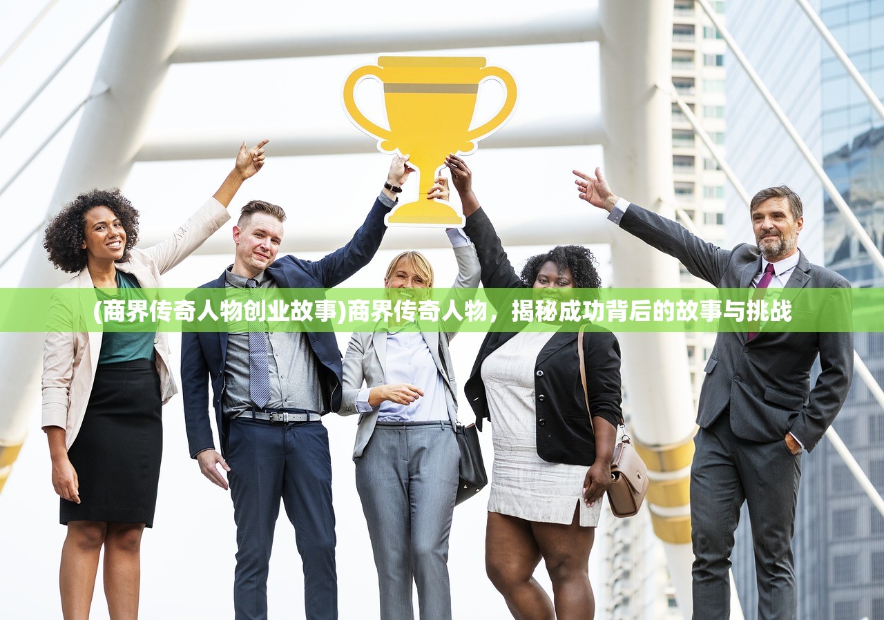 (商界传奇人物创业故事)商界传奇人物，揭秘成功背后的故事与挑战