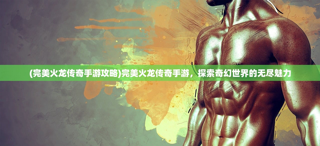 (完美火龙传奇手游攻略)完美火龙传奇手游，探索奇幻世界的无尽魅力