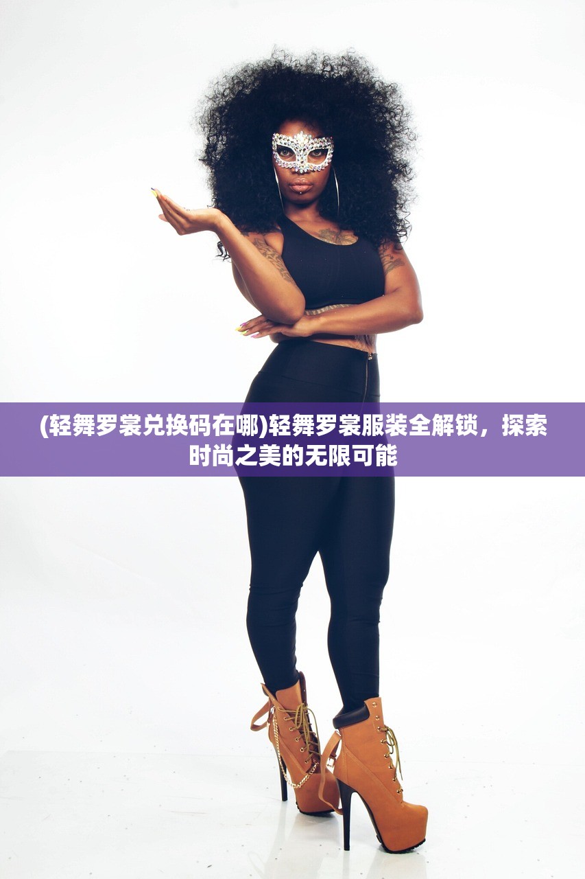 (轻舞罗裳兑换码在哪)轻舞罗裳服装全解锁，探索时尚之美的无限可能