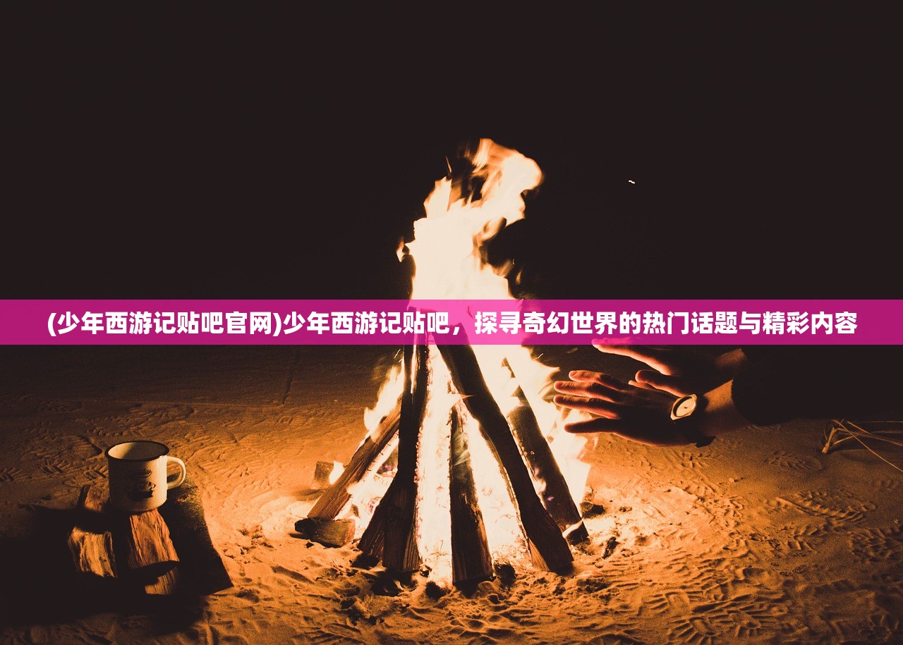 (少年西游记贴吧官网)少年西游记贴吧，探寻奇幻世界的热门话题与精彩内容