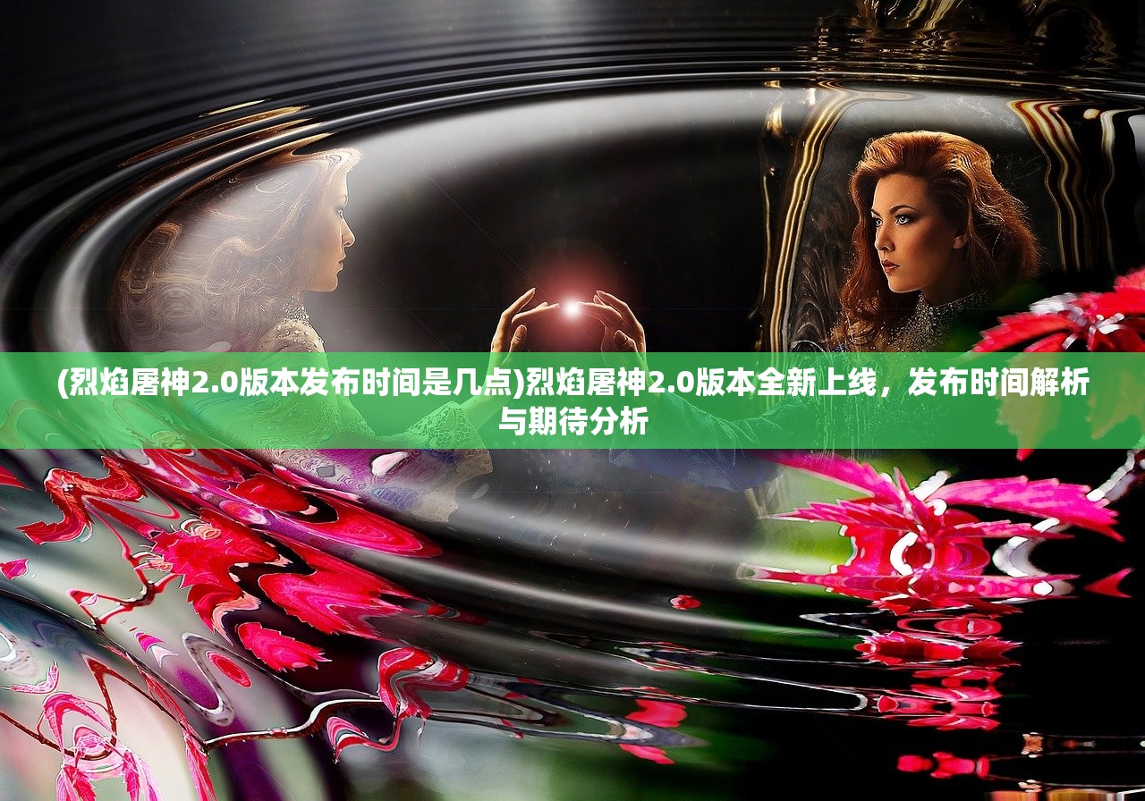 (烈焰屠神2.0版本发布时间是几点)烈焰屠神2.0版本全新上线，发布时间解析与期待分析