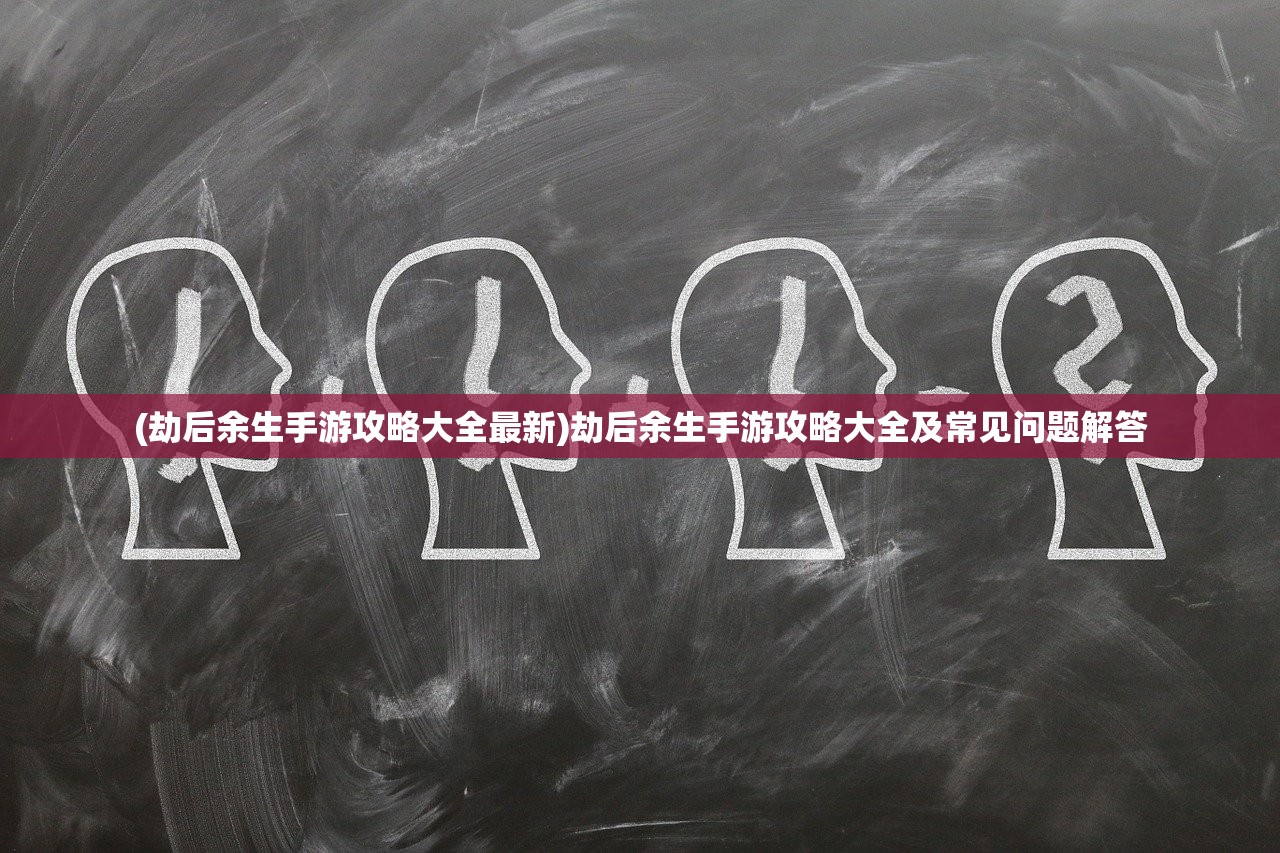 (劫后余生手游攻略大全最新)劫后余生手游攻略大全及常见问题解答